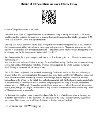 Odour of Chrysanthemums as a Classic Essay
Odour of Chrysanthemums as a Classic
The claim that Odour of Chrysanthemums is a well crafted story is hardly brave or risky, for many
would agree. For instance, the man who in a sense discovered Lawrence, English Review editor F. M.
Ford, said this about Odour of Chrysanthemums :
The very title makes an impact on the mind. You get at once the knowledge that this is not, whatever
else it may turn out, either a frivolous or even a gay springtime story. Chrysanthemums are not only
flowers of the autumn: they are the autumn itself. . . This man knows what he wants. He sees the scene
of his story exactly. He has an authoritative mind. (Ford 257)
As a fiction editor, he is quite receptive to Lawrence s descriptive gifts. He ... Show more content on
Helpwriting.net ...
And now she saw, and turned silent in seeing. For she had been wrong. She had said he was something
he was not; she had felt familiar with him. Whereas he was apart all the while, living as she never
lived, feeling as she never felt. (Lawrence 300)
This is Elizabeth s epiphany. Her husband, a seemingly familiar fixture in her life, was ultimately a
stranger to her. Her shock at realizing this suggests that some deep seated belief of hers has turned out
false. Perhaps Elizabeth incorrectly assumed that marriage implied a special connection between
husband and wife. Whatever the belief, this realization coupled with her husband s sudden death leads
to an acute sense of loneliness which is the most unique aspect of the story. If we can attribute the
unusual success of Odour of Chrysanthemums to those unique aspects which distinguish it from other
stories, then perhaps the unique, final moment is key evidence in the search for the reasons why Odour
of Chrysanthemums is successful.
Furthermore, the epiphany must be considered carefully, for it is of vital importance to the story and
its readers perceptions of it. The position of the epiphany in the story s structure clearly suggests its
importance. If the moment when Elizabeth discovers that her husband is dead
... Get more on HelpWriting.net ...
 