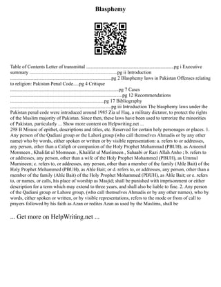 Blasphemy
Table of Contents Letter of transmittal ........................................................................pg i Executive
summary ........................................................................pg ii Introduction
...................................................................................pg 2 Blasphemy laws in Pakistan Offenses relating
to religion: Pakistan Penal Code.....pg 4 Critique
.........................................................................................pg 7 Cases
............................................................................................pg 12 Recommendations
.............................................................................pg 17 Bibliography
...................................................................................pg iii Introduction The blasphemy laws under the
Pakistan penal code were introduced around 1985 Zia ul Haq, a military dictator, to protect the rights
of the Muslim majority of Pakistan. Since then, these laws have been used to terrorize the minorities
of Pakistan, particularly ... Show more content on Helpwriting.net ...
298 B Misuse of epithet, descriptions and titles, etc. Reserved for certain holy personages or places. 1.
Any person of the Qadiani group or the Lahori group (who call themselves Ahmadis or by any other
name) who by words, either spoken or written or by visible representation: a. refers to or addresses,
any person, other than a Caliph or companion of the Holy Prophet Mohammad (PBUH), as Ameerul
Momneen , Khalifat ul Momneen , Khalifat ul Muslimeen , Sahaabi or Razi Allah Anho ; b. refers to
or addresses, any person, other than a wife of the Holy Prophet Mohammed (PBUH), as Ummul
Mumineen; c. refers to, or addresses, any person, other than a member of the family (Ahle Bait) of the
Holy Prophet Mohammed (PBUH), as Ahle Bait; or d. refers to, or addresses, any person, other than a
member of the family (Ahle Bait) of the Holy Prophet Mohammed (PBUH), as Ahle Bait; or e. refers
to, or names, or calls, his place of worship as Masjid; shall be punished with imprisonment or either
description for a term which may extend to three years, and shall also be liable to fine. 2. Any person
of the Qadiani group or Lahore group, (who call themselves Ahmadis or by any other names), who by
words, either spoken or written, or by visible representations, refers to the mode or from of call to
prayers followed by his faith as Azan or redites Azan as used by the Muslims, shall be
... Get more on HelpWriting.net ...
 