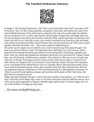 The Vanished Settlements Summary
In chapter 5, The Vanished Settlements , John Viele reveals information about the 21 year span of life
on the Keys. The Civil War, living conditions, mosquitoes, fresh water, and isolation are some of the
main hardships that many of the settlers had to experience, but only a few could endure the setbacks
and live prosperous lives, as well as their families. Henry Geiger, Temple Pent, and Happy Jack were
the most prosperous men during the hard times of the Key West, and through others around them, their
stories can now live on. Viele tells us only a few families remained living in the Keys after the Indian
raids and the Second Seminole War. About 20 homes that were documented on the 1850 census, which
together, held about 40 settlers. The ... Show more content on Helpwriting.net ...
The author says he sleeps on a cot and had to use a stool to keep his legs form going through it. He
draws up a picture of Henry s home. The illustration shows that Henry was very luxurious. Henry
made his living through the hauling and selling of wood, tanning deer, and growing vegetables and
fruits, Viele says. Henry had managed the mosquitoes and lived a very successful life. Captain Temple
Pent, was self educated, a skilled seaman, and pilot. Viele informs us, Pent was at sea at an early age
of his life. At the age 16 he began to tend to a piece of land, better known today as Coconut Grove.
After Florida was bought by the US, he became a citizen and had a family. Because of his reputation
at sea, Commodore Porter offered Pent to serve as a squadron official. Pent moved his family to Key
Vacas when the Seminole became violent, and eventually fled to Key West. Records show that Pent
was appointed Inspector of Elections in 1836 and held leadership in a 100 population community. In
1860s, he was the Florida lighthouse keeper and lived there till his death in 1868. Viele shows that
Pent had a lot of political success.
Happy Jack had a plantation that grew various fruits and excellent sweet potatoes , as a 1856 surveyor
notes. Viele tells us that Happy Jack s story is very blurry and comes from two different sources, one a
writer whose article appeared in a Putnam s Monthly paper and the other is a friend. Happy Jack was
one of the members of a happy go lucky band.
... Get more on HelpWriting.net ...
 