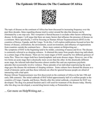 The Epidemic Of Disease On The Continent Of Africa
The topic of disease on the continent of Africa has been discussed in increasing frequency over the
past three decades. Ideas regarding disease tend to center around the idea that disease can be
eliminated by a one step cure. This viewpoint is flawed because it excludes other factors influencing
disease. In this paper, I will argue that there are many factors that influence the presence of disease on
a continent. More specifically, I will be focusing on Human African Trypanosomiasis (HAT) in the
countries of Kenya, Uganda, and the Congo. To do this, I will explore publications focused on how the
history of disease, colonialism, the environment, social environment, and influence of organizations
from countries outside the continent have ... Show more content on Helpwriting.net ...
The symptoms of HAT in the beginning tend to be milder, consisting of nausea and fever. The disease
is commonly referred to as sleeping sickness . It obtained this name from people observing individuals
in a certain stage of the disease. There are two main stages of HAT caused by two different geniuses of
tsetse flies. These two stages both have hemolymphatic and acute disease stages. However, one of the
two forms an acute stage that is drastically more severe than the other. In this drastically different
acute stage, the infected individual becomes almost zombie like and can experience psychotic
episodes that occasionally involve violence. These episodes of an individual experiencing the acute
stage gave the disease the nickname of sleeping sickness . Some cultures have deemed the disease as a
result of demonic spirits and thus those infected can often be ignored because people are afraid of
interacting with a bad spirit.
Human African Trypanosomiasis was first discovered on the continent of Africa in the late 19th and
early 20th centuries. The initial outbreak of HAT killed approximately half of a million people in the
countries of Congo, Uganda, and Kenya. Shortly after this initial outbreak, a treatment for HAT was
developed. The drug was penned Suramin and is still used for treatment of the disease today. Shortly
after this drug was developed, a second drug known today as Pentamidine was
... Get more on HelpWriting.net ...
 