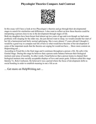 Phycologist Theories Compare And Contrast
In this essay will I have a look at two Phycologist´s theories and go through their developmental
stages to search for similarities and differences. I also want to reflect on how these theories could be
interpreting a person close to me in the development through stages of life.
Both my daughters have been breast feed almost up two years of age and even though we had some
problems with sleeping for the older one, she just did not want to sleep, we would consider her start of
her life a harmonized and fairly normal upbringing. She is now almost 17 years old and I thought it
would be a good way to compare real life of hers to what would have become of her development if
some of the important needs that the theories are urging for would not have ... Show more content on
Helpwriting.net ...
According to Freud this is the final stage and it continues throughout a person s life. He calls it the
Genital Stage. During this stage he believes that a person seeks balance between their biological
instincts and sense of morality. In other words, Freud believes that a person learns to channel their
biological instincts into socially acceptable displays of love and career goals. Erikson called this stage
Identity Vs. Role Confusion. He believed it was a period where the focus of development shifts to
social bonding in order to establish meaning in one s life as an
... Get more on HelpWriting.net ...
 