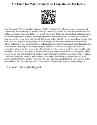 Are There Too Many Pressures And Expectations On Teens...
Mrs. Roczniak ENG 4C Monday, December 4, 2017 Option #2 Are there too many pressures and
expectations on teens today to conform and act a certain way? Teens are under more stress and have
higher expectations than ever before. It s a well known fact that being a teen is hard and accompanies
its own arrangement of troubles. Teens are expected to do extremely well in school and to have an
idea on what they want to do after school. Teens want to feel like they are welcomed and wanted from
their peers and they will do anything to fit in. Teenagers are also expected to teach themselves in
school and in life. Teens have more stress and expectations on them than every before. Teenagers are
required at an early stage to do everything right and to have their lives arranged out, teens are
expected to know what they want to do after school where they want to work. For an example, in the
breakfast club, Brian is pressured to have the best grades and to already have his life together. When
he was on his way into detention his mother said, well mister you figure out a way to study (Hughes,
1985) even though he couldn t. At school there is a scope of scholastic weights teens feel, from
requirement for flawless grades. Teens must do well since it is expected that all teens must go to the
best school in the event that they need to succeed and that puts on a huge amount of weight on
... Get more on HelpWriting.net ...
 