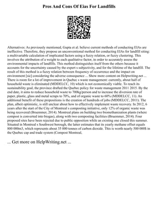 Pros And Cons Of Eias For Landfills
Alternatives: As previously mentioned, Gupta et al. believe current methods of conducting EIAs are
ineffective. Therefore, they propose an unconventional method for conducting EIAs for landfill siting:
a multivariable calculation of implicated factors using a fuzzy relation, or fuzzy clustering. This
involves the attribution of a weight to each qualitative factor, in order to accurately assess the
environmental impacts of landfills. This method distinguishes itself from the others because it
accounts for the uncertainty caused by the expert s subjectivity, and for the lifetime of the landfill. The
result of this method is a fuzzy relation between frequency of occurrence and the impact on
environment [sic] considering the adverse consequence ... Show more content on Helpwriting.net ...
There is room for a lot of improvement in Quebec s waste management: currently, about half of
household waste is eliminated (MDDELCC, 10) which is not economically viable. To reach its
sustainability goal, the province drafted the Quebec policy for waste management 2011 2015. By the
end date, it aims to reduce household waste to 700kg/person and to increase the diversion rate of
paper, plastic, glass and metal scraps to 70%, and of organic waste to 60% (MDDELCC, 11). An
additional benefit of these propositions is the creation of hundreds of jobs (MDDELCC, 2011). The
plan, albeit optimistic, is still unclear about how to effectively implement waste recovery. In 2012, 6
years after the start of the City of Montreal s composting initiative, only 12% of organic waste was
being recovered (Bruemmer, 2014). Montreal plans on building two biomethanization plants (where
compost is converted into biogas), along with two composting facilities (Bruemmer, 2014). Four
proposed sites have been rejected due to public opposition while an existing one closed this summer.
Situated in Montreal s Southwest borough, the latter estimates that its yearly methane offset equals
800 000m3, which represents about 35 000 tonnes of carbon dioxide. This is worth nearly 500 000$ in
the Quebec cap and trade system (Compost Montreal,
... Get more on HelpWriting.net ...
 