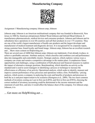 Manufacturing Company
Assignment 1 Manufacturing company Johnson amp; Johnson
Johnson amp; Johnson is an American multinational company that was founded in Brunswick, New
Jersey in 1886 by American entrepreneurs Robert Wood Johnson and Edward Mead Johnson. It
manufactures pharmaceuticals, medical devices and consumer products. Johnson and Johnson and its
subsidiaries have operations in over 60 countries and sell their products in over 175 countries. They
are one of the world s largest manufacturer of health care products and the largest developer and
manufacturer of medical treatment and diagnostic devices. It is recognized for its corporate repute,
strong customer base, brand loyalty and brand image. Johnson amp; Johnson has an excellent research
and ... Show more content on Helpwriting.net ...
There are several uses of ABM that Johnson amp; Johnson can implement, if not already in place, to
achieve a profitable outcome. Attribute analysis, which classifies and combines cost and performance
data into manageable and controllable clusters. Strategic analysis, which explores various ways a
company can create and sustain a competitive advantage in the market place. It emphasizes future
opportunities and challenges, using a combination of both physical and financial measures to explore
the impact of alternative strategic positions. Benchmarking, which identifies an activity as the
standard and is used to assist managers in identifying a process or technique to increase the
effectiveness or efficiency of an activity. Operational analysis, which seeks to identify, measure and
improve current performance of key processes and operations within a firm. Profitability / pricing
analysis, which assists a company in analyzing the costs and benefits of products and processes in
both the as is and post improvement to be scenarios (Horngren et al., 2009). The two most common
methods of inventory costing are Last in first out (LIFO), and first in first out (FIFO), choosing the
correct method of inventory accounting could be detrimental to the income statement and the
statement of cash flow, and also it would affect the balance sheet of the company. For Johnson amp;
Johnson, it is
... Get more on HelpWriting.net ...
 