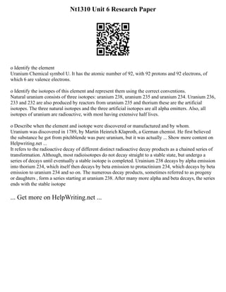 Nt1310 Unit 6 Research Paper
o Identify the element
Uranium Chemical symbol U. It has the atomic number of 92, with 92 protons and 92 electrons, of
which 6 are valence electrons.
o Identify the isotopes of this element and represent them using the correct conventions.
Natural uranium consists of three isotopes: uranium 238, uranium 235 and uranium 234. Uranium 236,
233 and 232 are also produced by reactors from uranium 235 and thorium these are the artificial
isotopes. The three natural isotopes and the three artificial isotopes are all alpha emitters. Also, all
isotopes of uranium are radioactive, with most having extensive half lives.
o Describe when the element and isotope were discovered or manufactured and by whom.
Uranium was discovered in 1789, by Martin Heinrich Klaproth, a German chemist. He first believed
the substance he got from pitchblende was pure uranium, but it was actually ... Show more content on
Helpwriting.net ...
It refers to the radioactive decay of different distinct radioactive decay products as a chained series of
transformation. Although, most radioisotopes do not decay straight to a stable state, but undergo a
series of decays until eventually a stable isotope is completed. Urainium 238 decays by alpha emission
into thorium 234, which itself then decays by beta emission to protactinium 234, which decays by beta
emission to uranium 234 and so on. The numerous decay products, sometimes referred to as progeny
or daughters , form a series starting at uranium 238. After many more alpha and beta decays, the series
ends with the stable isotope
... Get more on HelpWriting.net ...
 