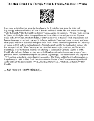 The Man Behind The Therapy Victor E. Frankl, And How It Works
I am going to be telling you about the logotherapy. I will be telling you about the history of
logotherapy and the man behind it Victor E. Frankl, and how it works. The man behind the therapy
Victor E. Frankl . Viktor E. Frankl was born in Vienna, Austria on March 26, 1905 and Frankl grew up
in Vienna, the birthplace of modern psychiatry and home of the renowned psychiatrists Sigmund
Freud and Alfred Adler. A brilliant student, Frankl was involved in Socialist youth organizations and
became interested in psychiatry. At age 16 he began writing to Freud, and on one occasion sent him a
short paper, which was published three years later, Frankl earned a medical degree from the University
of Vienna in 1930 and was put in charge of a Vienna hospital ward for the treatment of females who
had attempted suicide. When Germany seized control of Austria eight years later, the Nazis made
Frankl head of the Rothschild Hospital. On returning to Vienna after Germany s defeat in 1945,
Frankl, who had secretly been keeping a record of his observations in the camps on scraps of paper,
published a book in German setting out his ideas on Logotherapy. This was translated into English in
1959, and in a revised and enlarged edition appeared as The Doctor and the Soul: An Introduction to
Logotherapy in 1963. In 1946 Frankl became executive director of the Viennese neurological health
center and kept this position until 1971.( About Logotherapy, n.d.). What is Logotherapy? Viktor
Frankl s
... Get more on HelpWriting.net ...
 