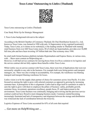 Tesco Lotus’ Outsourcing to Linfox (Thailand)
Tesco Lotus outsourcing to Linfox (Thailand)
Case Study Write Up for Strategic Management
I. Tesco Lotus background relevant to the subject
According to the British Chamber of Commerce Thailand, Ek Chai Distribution System Co., Ltd,
known as Tesco Lotus, was formed in 1998 with only 14 Supercenters in key regional locations[i].
Today, Tesco Lotus, as it claims on its website[ii], is the leading retailer in Thailand with running
retail business from over 660 Tesco Lotus stores, 88 of which are hypermarkets, provides over 36,000
full time jobs and have been investing 107 billion baht into Thai economy since 1998.
Its retail multi format business platform includes Hypermarkets and Express Stores, in various sizes,
with ... Show more content on Helpwriting.net ...
However, it still had service contracts for moving boxes from A to B as a solution to its logistics and
the service contract did not fully capture those benefits within Tesco Lotus.
While Linfox was on service contract with Tesco Lotus, there were lots of duplications that were not
necessarily valuable to any side in the business. For example both were hiring porters and transport
managers, etc. There was also overlap in accountability. For example, the warehouse was blaming
transport and transport blaming warehouse for losses.
Linfox vision is to be the supply chain partner of choice for customers across Asia Pacific. It is also
focused on earning the right to grow with selected customers as opposed to growing by increasing
customer base. A prerequisite to this is alignment: Linfox had to align itself to customers in order to
earn the right to grow with them to employee the pillars of business: safety, profitable growth,
customer focus, investment, operations excellence, people focus, IT, and improvement to the
environment. Tesco Lotus business was continually changing and evolving and the previous service
contract could not have flexed to meet changing business needs. Customers started becoming
increasingly frustrated and lack of transparency and alignment between the storage and distribution
was witnessed due lack of coordination between the two[viii].
Logistics Expenses of Tesco Lotus accounted for 65% of all costs that required
... Get more on HelpWriting.net ...
 