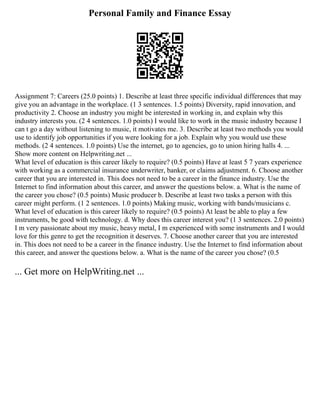 Personal Family and Finance Essay
Assignment 7: Careers (25.0 points) 1. Describe at least three specific individual differences that may
give you an advantage in the workplace. (1 3 sentences. 1.5 points) Diversity, rapid innovation, and
productivity 2. Choose an industry you might be interested in working in, and explain why this
industry interests you. (2 4 sentences. 1.0 points) I would like to work in the music industry because I
can t go a day without listening to music, it motivates me. 3. Describe at least two methods you would
use to identify job opportunities if you were looking for a job. Explain why you would use these
methods. (2 4 sentences. 1.0 points) Use the internet, go to agencies, go to union hiring halls 4. ...
Show more content on Helpwriting.net ...
What level of education is this career likely to require? (0.5 points) Have at least 5 7 years experience
with working as a commercial insurance underwriter, banker, or claims adjustment. 6. Choose another
career that you are interested in. This does not need to be a career in the finance industry. Use the
Internet to find information about this career, and answer the questions below. a. What is the name of
the career you chose? (0.5 points) Music producer b. Describe at least two tasks a person with this
career might perform. (1 2 sentences. 1.0 points) Making music, working with bands/musicians c.
What level of education is this career likely to require? (0.5 points) At least be able to play a few
instruments, be good with technology. d. Why does this career interest you? (1 3 sentences. 2.0 points)
I m very passionate about my music, heavy metal, I m experienced with some instruments and I would
love for this genre to get the recognition it deserves. 7. Choose another career that you are interested
in. This does not need to be a career in the finance industry. Use the Internet to find information about
this career, and answer the questions below. a. What is the name of the career you chose? (0.5
... Get more on HelpWriting.net ...
 