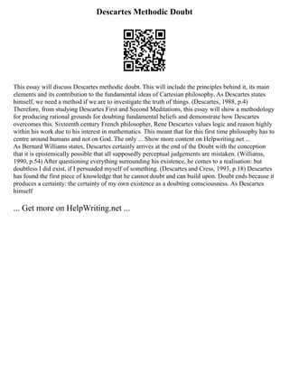 Descartes Methodic Doubt
This essay will discuss Descartes methodic doubt. This will include the principles behind it, its main
elements and its contribution to the fundamental ideas of Cartesian philosophy. As Descartes states
himself, we need a method if we are to investigate the truth of things. (Descartes, 1988, p.4)
Therefore, from studying Descartes First and Second Meditations, this essay will show a methodology
for producing rational grounds for doubting fundamental beliefs and demonstrate how Descartes
overcomes this. Sixteenth century French philosopher, Rene Descartes values logic and reason highly
within his work due to his interest in mathematics. This meant that for this first time philosophy has to
centre around humans and not on God. The only ... Show more content on Helpwriting.net ...
As Bernard Williams states, Descartes certainly arrives at the end of the Doubt with the conception
that it is epistemically possible that all supposedly perceptual judgements are mistaken. (Williams,
1990, p.54) After questioning everything surrounding his existence, he comes to a realisation: but
doubtless I did exist, if I persuaded myself of something. (Descartes and Cress, 1993, p.18) Descartes
has found the first piece of knowledge that he cannot doubt and can build upon. Doubt ends because it
produces a certainty: the certainty of my own existence as a doubting consciousness. As Descartes
himself
... Get more on HelpWriting.net ...
 