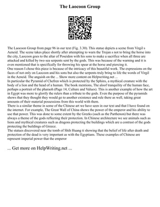 The Laocoon Group
The Laocoon Group from page 96 in our text (Fig. 3.30). This statue depicts a scene from Virgil s
Aeneid. The scene takes place shortly after attempting to warn the Trojan s not to bring the horse into
the city, Laocoon goes to the altar of Poseidon with his sons to make a sacrifice when all three are
attacked and killed by two sea serpents sent by the gods. This was because of the warning and it is
even mentioned that is specifically for throwing his spear at the horse and piercing it.
One reason I chose this piece is because of the intricacy of this beautiful work. The expressions on the
faces of not only on Laocoon and his sons but also the serpents truly bring to life the words of Virgil
in the Aeneid. The anguish on the ... Show more content on Helpwriting.net ...
In particular the Pyramid of Chefren which is protected by the Sphinx, a mythical creature with the
body of a lion and the head of a human. The book mentions, The aloof tranquility of the human face,
perhaps a portrait of the pharaoh (Page 14, Culture and Values). This is another example of how the art
in Egypt was more to glorify the rulers than a tribute to the gods. Even the purpose of the pyramids
shows that they thought they would go to another existence and rule there as well, taking great
amounts of their material possessions from this world with them.
There is a similar theme in some of the Chinese art we have seen in our text and that I have found on
the internet. For example, The Great Wall of China shows the power of the emperor and his ability to
use that power. This was done to some extent by the Greeks (such as the Parthenon) but there was
always a theme of the gods reflecting their protection. In Chinese architecture we see animals such as
lions and mythical creatures such as dragons protecting the buildings which are a contrast of the gods
protecting the buildings of Greece.
The statues discovered near the tomb of Shih Huang ti showing that the belief of life after death and
protection of the dead is very important as with the Egyptians. These examples of Chinese are
represent imperial power that the emperor
... Get more on HelpWriting.net ...
 