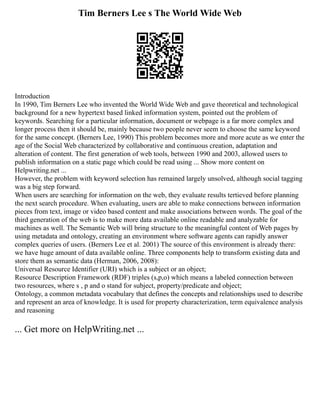 Tim Berners Lee s The World Wide Web
Introduction
In 1990, Tim Berners Lee who invented the World Wide Web and gave theoretical and technological
background for a new hypertext based linked information system, pointed out the problem of
keywords. Searching for a particular information, document or webpage is a far more complex and
longer process then it should be, mainly because two people never seem to choose the same keyword
for the same concept. (Berners Lee, 1990) This problem becomes more and more acute as we enter the
age of the Social Web characterized by collaborative and continuous creation, adaptation and
alteration of content. The first generation of web tools, between 1990 and 2003, allowed users to
publish information on a static page which could be read using ... Show more content on
Helpwriting.net ...
However, the problem with keyword selection has remained largely unsolved, although social tagging
was a big step forward.
When users are searching for information on the web, they evaluate results tertieved before planning
the next search procedure. When evaluating, users are able to make connections between information
pieces from text, image or video based content and make associations between words. The goal of the
third generation of the web is to make more data available online readable and analyzable for
machines as well. The Semantic Web will bring structure to the meaningful content of Web pages by
using metadata and ontology, creating an environment where software agents can rapidly answer
complex queries of users. (Berners Lee et al. 2001) The source of this environment is already there:
we have huge amount of data available online. Three components help to transform existing data and
store them as semantic data (Herman, 2006, 2008):
Universal Resource Identifier (URI) which is a subject or an object;
Resource Description Framework (RDF) triples (s,p,o) which means a labeled connection between
two resources, where s , p and o stand for subject, property/predicate and object;
Ontology, a common metadata vocabulary that defines the concepts and relationships used to describe
and represent an area of knowledge. It is used for property characterization, term equivalence analysis
and reasoning
... Get more on HelpWriting.net ...
 
