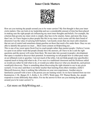 Inner Circle Matters
How are you training the people around you to be water carriers? My first thought is that your inner
circle matters. One can look at my leadership and see a considerable amount of time has been placed
in making sure the right people are influencing my most inner thoughts and beliefs. For example, the
criterion that governs my inner circle is simple, they have to be smarter, faster, and more like Jesus
than I am. As I have begun to place people like this in my inner circle (some call this their board of
directors) I see the value of carrying both buckets. I am keenly aware that one must calm situations
that are out of control and sometimes dump gasoline on those that need a fire under them. Once we are
able to identify this person we must ... Show more content on Helpwriting.net ...
This is one of my sweet spots (Scott Fay) to coach people rather than mentor people. I believe I wrote
in a post in an earlier week that people already have the answers, all I have to do is ask the right
questions and the answer will come from them. We must take into account in people s development
that space is needed to discover their potential. In mentoring we tell people how to either pour water
on an inflamed event or gasoline. I am not much of the teller, I do not think people (me specifically)
respond much to being told what to do, if we were in a traditional classroom and the Professor asked
us would you rather be told what to do, or would you rather discover what you should do, each person
would pick discovery. There is something about discovering the right element to use in any given
scenario. It was once said there is no better teacher than learning from others mistakes, (John C
Maxwell) however, there is nothing like reflection on your own experiences. Another area to
familiarize yourself with is how is the person you are training wired. As we have learned from our text
Kummerow, J. M., Barger, H. J., Kirby, L. K. (1997). Work types. NY: Warner Books, Inc. people
respond to events differently than others. For me the answer to How are you training the people
around you to be water carriers? is
... Get more on HelpWriting.net ...
 