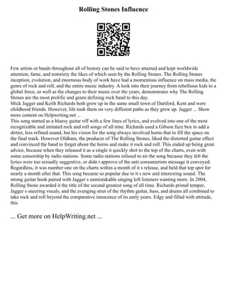 Rolling Stones Influence
Few artists or bands throughout all of history can be said to have attained and kept worldwide
attention, fame, and notoriety the likes of which seen by the Rolling Stones. The Rolling Stones
inception, evolution, and enormous body of work have had a momentous influence on mass media, the
genre of rock and roll, and the entire music industry. A look into their journey from rebellious kids to a
global force, as well as the changes to their music over the years, demonstrates why The Rolling
Stones are the most prolific and genre defining rock band to this day.
Mick Jagger and Keith Richards both grew up in the same small town of Dartford, Kent and were
childhood friends. However, life took them on very different paths as they grew up. Jagger ... Show
more content on Helpwriting.net ...
This song started as a bluesy guitar riff with a few lines of lyrics, and evolved into one of the most
recognizable and imitated rock and roll songs of all time. Richards used a Gibson fuzz box to add a
dirtier, less refined sound, but his vision for the song always involved horns that to fill the space on
the final track. However Oldham, the producer of The Rolling Stones, liked the distorted guitar effect
and convinced the band to forget about the horns and make it rock and roll. This ended up being great
advice, because when they released it as a single it quickly shot to the top of the charts, even with
some censorship by radio stations. Some radio stations refused to air the song because they felt the
lyrics were too sexually suggestive, or didn t approve of the anti consumerism message it conveyed.
Regardless, it was number one on the charts within a month of it s release, and held that top spot for
nearly a month after that. This song became so popular due to it s new and interesting sound. The
strong guitar hook paired with Jagger s unmistakable singing left listeners wanting more. In 2004,
Rolling Stone awarded it the title of the second greatest song of all time. Richards primal temper,
Jagger s sneering vocals, and the avenging strut of the rhythm guitar, bass, and drums all combined to
take rock and roll beyond the comparative innocence of its early years. Edgy and filled with attitude,
this
... Get more on HelpWriting.net ...
 