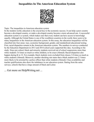 Inequalities In The American Education System
Topic: The inequalities in American education system
In the modern world, education is the crucial key to the economic success. It can help a poor country
become a developed country, or make a developed country become a more advanced one. A successful
education system is a system, which makes sure that every student can have access to knowledge
equally. Although the United States is one of the wealthiest countries in the world, there seem to be
many inequalities in the American education system. In this essay, the education inequalities will be
classified into four areas: race, economic background, gender, and standardized educational testing.
First, racial disparities remain in the American education system. The numbers in surveys conducted
by the Education Department in 2013 and 2014 school years supported this idea. According to the
study: Since pre school, black and minority students received out of school suspensions more than
white students 3.6 times as much as white children, to be exact (Ahmed). Racial disparities also
happen during K to 12. For example, black students were excluded from classes 3.8 times as much as
white students (Ahmed). Moreover, another shocking stat states that a black student was 2.3 times
more likely to be arrested by a police officer than white students (Ahmed). Class availability and
teacher qualifications also show the imbalance in our education system. Stating from the same
surveys, schools that have a large amount of black and Latino
... Get more on HelpWriting.net ...
 