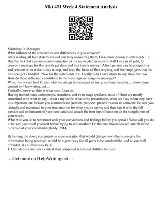 Mkt 421 Week 4 Statement Analysis
Meanings In Messages
What influenced the similarities and differences in you answers?
After reading all four statements and carefully answering them, I was more drawn to statements 1 3.
Due the fact that a persons communication skills are needed in most or shall I say in all jobs, to
convey a message for the task to get done and in a timely manner. Also a person can be competitive
and persuasive, in order to say on top, and keep the focus of the company, and the employees that the
business get s handled. Now for the statements 2 4, I really didn t have much to say about the two.
How do these influences contribute to the meanings we assign to messages?
Wow, this is very hard to say, what we assign to messages at any given time weather ... Show more
content on Helpwriting.net ...
Typically, however, this is what most focus on.
Having trained many salespeople, recruiters, and even stage speakers, most of them are mostly
concerned with what to say... what s my script, what s my presentation, what do I say when they have
this objection, etc. before you communicate (recruit, prospect, present) words to someone, be sure you
rekindle and reconnect to your true emotion for what you re saying and then say it with the full
passion and enthusiasm of your heart and soul attach the iron bars of emotion to the straight pins of
your words.
What will you do to reconnect with your convictions and feelings before you speak? What will you do
to be sure you resell yourself before trying to sell another? Do that and thousands will march in the
direction of your command (Hardy, 2014).
Reframing the above statements in a conversation that would change how others perceive the
information being received, would be a great way for all parts to be comfortable, and no one will
offended, it s all that easy to do.
1. Oral abilities are more critical than composed relational abilities for most
... Get more on HelpWriting.net ...
 