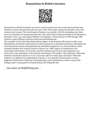 Romanticism In British Literature
Romanticism is British Literature was never a real movement and was a word used to put the most
distinctive writers who thrived in the last years of the 18th century and the first decades of the 19th
centuries into a group. The term Romantic literature was actually a little bit misleading since there
were no movements of romanticism back then. The writers back in that period did not call themselves
Romantic writers, not until August Wilhelm von Schlegel s Vienna lectures of 1808 through 1809
showed a vague difference between Classicism and Romanticism.
The examples of the French Revolution had an impact on the Romantic Movement in other ways.
Romanticism elevated the achievements of what it perceived as misunderstood heroic individuals and
artists that altered society and legitimized the individual imagination as a critical authority which
permitted freedom from classical notions of form in art. Other aspects of romanticism were
intertwined with Emotion, Lyric Poetry, and Self. Increased activity from the imagination was
achieved by more importance of the instincts and feelings of the authors. They generally called more
attention towards the emotion as it was a necessary add on to make logic and reason. When this
emphasis was added to the establishment of poetry, a very important transformation of focus
happened. Wordsworth s definition of all good poetry as the spontaneous overflow of powerful
feelings marks a turning point in literary history. By finding the best
... Get more on HelpWriting.net ...
 