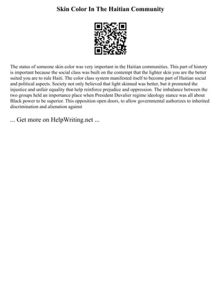Skin Color In The Haitian Community
The status of someone skin color was very important in the Haitian communities. This part of history
is important because the social class was built on the contempt that the lighter skin you are the better
suited you are to rule Haiti. The color class system manifested itself to become part of Haitian social
and political aspects. Society not only believed that light skinned was better, but it promoted the
injustice and unfair equality that help reinforce prejudice and oppression. The imbalance between the
two groups held an importance place when President Duvalier regime ideology stance was all about
Black power to be superior. This opposition open doors, to allow governmental authorizes to inherited
discrimination and alienation against
... Get more on HelpWriting.net ...
 