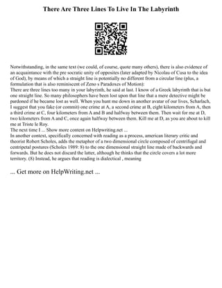 There Are Three Lines To Live In The Labyrinth
Notwithstanding, in the same text (we could, of course, quote many others), there is also evidence of
an acquaintance with the pre socratic unity of opposites (later adapted by Nicolau of Cusa to the idea
of God), by means of which a straight line is potentially no different from a circular line (plus, a
formulation that is also reminiscent of Zeno s Paradoxes of Motion):
There are three lines too many in your labyrinth, he said at last. I know of a Greek labyrinth that is but
one straight line. So many philosophers have been lost upon that line that a mere detective might be
pardoned if he became lost as well. When you hunt me down in another avatar of our lives, Scharlach,
I suggest that you fake (or commit) one crime at A, a second crime at B, eight kilometers from A, then
a third crime at C, four kilometers from A and B and halfway between them. Then wait for me at D,
two kilometers from A and C, once again halfway between them. Kill me at D, as you are about to kill
me at Triste le Roy.
The next time I ... Show more content on Helpwriting.net ...
In another context, specifically concerned with reading as a process, american literary critic and
theorist Robert Scholes, adds the metaphor of a two dimensional circle composed of centrifugal and
centripetal postures (Scholes 1989: 8) to the one dimensional straight line made of backwards and
forwards. But he does not discard the latter, although he thinks that the circle covers a lot more
territory. (8) Instead, he argues that reading is dialectical , meaning
... Get more on HelpWriting.net ...
 
