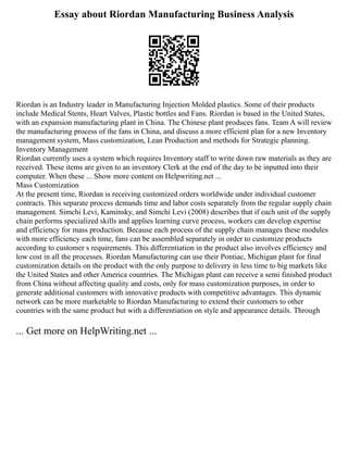 Essay about Riordan Manufacturing Business Analysis
Riordan is an Industry leader in Manufacturing Injection Molded plastics. Some of their products
include Medical Stents, Heart Valves, Plastic bottles and Fans. Riordan is based in the United States,
with an expansion manufacturing plant in China. The Chinese plant produces fans. Team A will review
the manufacturing process of the fans in China, and discuss a more efficient plan for a new Inventory
management system, Mass customization, Lean Production and methods for Strategic planning.
Inventory Management
Riordan currently uses a system which requires Inventory staff to write down raw materials as they are
received. These items are given to an inventory Clerk at the end of the day to be inputted into their
computer. When these ... Show more content on Helpwriting.net ...
Mass Customization
At the present time, Riordan is receiving customized orders worldwide under individual customer
contracts. This separate process demands time and labor costs separately from the regular supply chain
management. Simchi Levi, Kaminsky, and Simchi Levi (2008) describes that if each unit of the supply
chain performs specialized skills and applies learning curve process, workers can develop expertise
and efficiency for mass production. Because each process of the supply chain manages these modules
with more efficiency each time, fans can be assembled separately in order to customize products
according to customer s requirements. This differentiation in the product also involves efficiency and
low cost in all the processes. Riordan Manufacturing can use their Pontiac, Michigan plant for final
customization details on the product with the only purpose to delivery in less time to big markets like
the United States and other America countries. The Michigan plant can receive a semi finished product
from China without affecting quality and costs, only for mass customization purposes, in order to
generate additional customers with innovative products with competitive advantages. This dynamic
network can be more marketable to Riordan Manufacturing to extend their customers to other
countries with the same product but with a differentiation on style and appearance details. Through
... Get more on HelpWriting.net ...
 