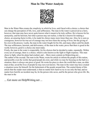 Man In The Water Analysis
Man in the Water Man creates the simplicity in which he lives, until faced with a choice; a choice that
can change the perception of life, love, and selflessness. The man in the water is perceived as a hero,
however, that man may have never quite known what it meant to be truly selfless. He is known for his
anonymity, and his heroism, but what a person may not realize, is that he is known for making a
choice, an amazing factor in this, is he made his choice many more times than one. Also, he is seen as
courageous, however his true act of courage may not have been the saving of lives, but the giving of
his own in the process. Lastly, the man in the water fought for his life, and many others until his death.
The true selflessness, heroism, and deliverance, of the man in the water, prove that there is good in the
world, however, good is a choice one must make.
Firstly, the man in the water is respectable, for his choices that he decided to make, repeatedly. Within
every act of courage, there is a choice, which is also known as the fight or flight response. This man
chose to fight, when his plane had crashed, and ... Show more content on Helpwriting.net ...
The author of the excerpt, The man in the Water, wrote his article to inform the people of this nation,
and possibly even the world, that good people do exist, and while we may be focusing on the bad in a
situation, there is always one piece of good. He wrote his piece to show the world that a man, an elder
man at that, saved the lives of people he may not even known. The man in the water may have created
a situation worse for himself, for the betterment of the people around him. The central theme of this
article that the reader must understand, is that no matter how hard we try to see only the bad, and no
matter how horrific an incident may be, be the person who saves, and be the person who gives life. Be,
the man in the
... Get more on HelpWriting.net ...
 