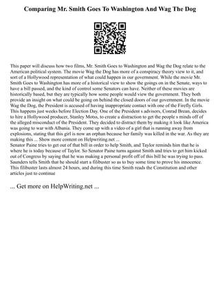 Comparing Mr. Smith Goes To Washington And Wag The Dog
This paper will discuss how two films, Mr. Smith Goes to Washington and Wag the Dog relate to the
American political system. The movie Wag the Dog has more of a conspiracy theory view to it, and
sort of a Hollywood representation of what could happen in our government. While the movie Mr.
Smith Goes to Washington has more of a historical view to show the goings on in the Senate, ways to
have a bill passed, and the kind of control some Senators can have. Neither of these movies are
historically based, but they are typically how some people would view the government. They both
provide an insight on what could be going on behind the closed doors of our government. In the movie
Wag the Dog, the President is accused of having inappropriate contact with one of the Firefly Girls.
This happens just weeks before Election Day. One of the President s advisors, Conrad Brean, decides
to hire a Hollywood producer, Stanley Motss, to create a distraction to get the people s minds off of
the alleged misconduct of the President. They decided to distract them by making it look like America
was going to war with Albania. They come up with a video of a girl that is running away from
explosions, stating that this girl is now an orphan because her family was killed in the war. As they are
making this ... Show more content on Helpwriting.net ...
Senator Paine tries to get out of that bill in order to help Smith, and Taylor reminds him that he is
where he is today because of Taylor. So Senator Paine turns against Smith and tries to get him kicked
out of Congress by saying that he was making a personal profit off of this bill he was trying to pass.
Saunders tells Smith that he should start a filibuster so as to buy some time to prove his innocence.
This filibuster lasts almost 24 hours, and during this time Smith reads the Constitution and other
articles just to continue
... Get more on HelpWriting.net ...
 