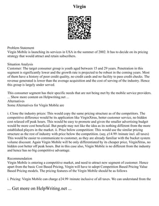 Virgin
Problem Statement
Virgin Mobile is launching its services in USA in the summer of 2002. It has to decide on its pricing
strategy that would attract and retain subscribers.
Situation Analysis
Customer: The target consumer group is youth aged between 15 and 29 years. Penetration in this
segment is significantly lower and the growth rate is projected to be robust in the coming years. Most
of them have a history of poor credit quality, no credit cards and no facility to pass credit checks. The
revenue generated is lower than the average acquisition and the cost of serving of the industry. Hence
this group is largely under served.
This consumer segment has their specific needs that are not being met by the mobile service providers.
... Show more content on Helpwriting.net ...
Alternatives
Some Alternatives for Virgin Mobile are
i. Clone the industry prices: This would copy the same pricing structure as of the competitors. The
competitive difference would be its application like VirginXtras, better customer service, no hidden
cost relaxed off peak hours. This would be easy to promote and given the smaller advertising budget
would be more cost beneficial. But people may not like the idea as its nothing different from the more
established players in the market. ii. Price below competition: This would use the similar pricing
structure as the rest of industry with price below the competition. (say, ¢14.99 /minute incl. all taxes)
This would be easier to communicate to customer, as they are already familiar with the bucket system
volume discount. Again Virgin Mobile will be only differentiated by its cheaper price, VirginXtras, no
hidden cost better off peak hours. But in this case also, Virgin Mobile is no different from the industry
and hence has no big competitive advantage.
Recommendation
Virgin Mobile is entering a competitive market, and need to attract new segment of customer. Hence
apart from the basic Cost Based Pricing, Virgin will have to adopt Competition Based Pricing Value
Based Pricing models. The pricing features of the Virgin Mobile should be as follows
i. Pricing: Virgin Mobile can charge ¢24.99 /minute inclusive of all taxes. We can understand from the
... Get more on HelpWriting.net ...
 