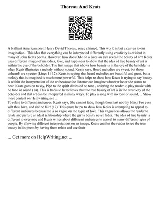 Thoreau And Keats
A brilliant American poet, Henry David Thoreau, once claimed, This world is but a canvas to our
imagination . This idea that everything can be interpreted differently using creativity is evident in
many of John Keats poems. However, how does Ode on a Grecian Urn reveal the beauty of art? Keats
uses different images of melodies, love, and happiness to show that the idea of true beauty of art is
within the eye of the beholder. The first image that shows how beauty is in the eye of the beholder is
when Keats illustrates a melody without sound. Keats says, Heard melodies are sweet, but those
unheard/ are sweeter (Lines 11 12). Keats is saying that heard melodies are beautiful and great, but a
melody that is imagined is much more powerful. This helps to show how Keats is trying to say beauty
is within the interpretation of the art because the listener can imagine whatever he or she wants to
hear. Keats goes on to say, Pipe to the spirit ditties of no tone , ordering the reader to play music with
no tone or sound (14). This is because he believes that the true beauty of art is in the creativity of the
beholder and that art can be interpreted in many ways. To play a song with no tone or sound, ... Show
more content on Helpwriting.net ...
To relate to different audiences, Keats says, She cannot fade, though thou hast not thy bliss,/ For ever
wilt thou love, and she be fair! (17). This quote helps to show how Keats is attempting to appeal to
different audiences because he is so vague on the topic of love. This vagueness allows the reader to
relate and picture an ideal relationship where the girl s beauty never fades. The idea of true beauty is
different to everyone and Keats writes about different audiences to appeal to many different types of
people. By allowing different interpretations on an image, Keats enables the reader to see the true
beauty in his poem by having them relate and use their
... Get more on HelpWriting.net ...
 