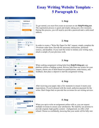 Essay Writing Website Template -
5 Paragraph Es
1. Step
To get started, you must first create an account on site HelpWriting.net.
The registration process is quick and simple, taking just a few moments.
During this process, you will need to provide a password and a valid email
address.
2. Step
In order to create a "Write My Paper For Me" request, simply complete the
10-minute order form. Provide the necessary instructions, preferred
sources, and deadline. If you want the writer to imitate your writing style,
attach a sample of your previous work.
3. Step
When seeking assignment writing help from HelpWriting.net, our
platform utilizes a bidding system. Review bids from our writers for your
request, choose one of them based on qualifications, order history, and
feedback, then place a deposit to start the assignment writing.
4. Step
After receiving your paper, take a few moments to ensure it meets your
expectations. If you're pleased with the result, authorize payment for the
writer. Don't forget that we provide free revisions for our writing services.
5. Step
When you opt to write an assignment online with us, you can request
multiple revisions to ensure your satisfaction. We stand by our promise to
provide original, high-quality content - if plagiarized, we offer a full
refund. Choose us confidently, knowing that your needs will be fully met.
Essay Writing Website Template - 5 Paragraph Es Essay Writing Website Template - 5 Paragraph Es
 