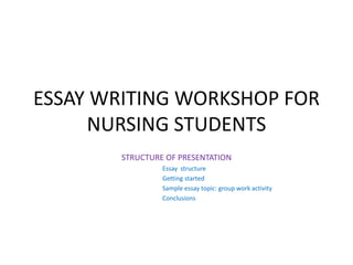 ESSAY WRITING WORKSHOP FOR
NURSING STUDENTS
STRUCTURE OF PRESENTATION
Essay structure
Getting started
Sample essay topic: group work activity
Conclusions
 