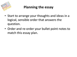 Planning the essay

• Start to arrange your thoughts and ideas in a
  logical, sensible order that answers the
  question.
• Order and re-order your bullet point notes to
  match this essay plan.
 
