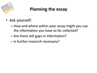 Planning the essay

• Ask yourself:
  – How and where within your essay might you use
    the information you have so far collected?
  – Are there still gaps in information?
  – Is further research necessary?
 