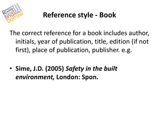 Reference style - Book

The correct reference for a book includes author,
  initials, year of publication, title, edition (if not
  first), place of publication, publisher. e.g.

• Sime, J.D. (2005) Safety in the built
  environment, London: Spon.
 