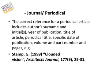 - Journal/ Periodical
• The correct reference for a periodical article
  includes author’s surname and
  initial(s), year of publication, title of
  article, periodical title, specific date of
  publication, volume and part number and
  pages, e.g.
• Stamp, G. (1999) “Clouded
  vision”, Architects Journal, 177(9), 25-31.
 