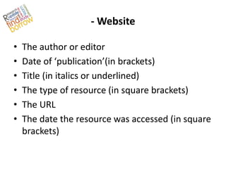 - Website

•   The author or editor
•   Date of ‘publication’(in brackets)
•   Title (in italics or underlined)
•   The type of resource (in square brackets)
•   The URL
•   The date the resource was accessed (in square
    brackets)
 