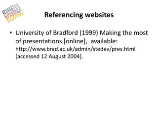 Referencing websites

• University of Bradford (1999) Making the most
  of presentations [online], available:
  http://www.brad.ac.uk/admin/stedev/pres.html
  [accessed 12 August 2004].
 