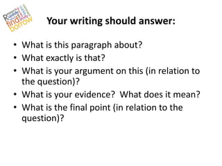 Your writing should answer:

• What is this paragraph about?
• What exactly is that?
• What is your argument on this (in relation to
  the question)?
• What is your evidence? What does it mean?
• What is the final point (in relation to the
  question)?
 
