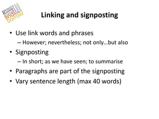 Linking and signposting

• Use link words and phrases
  – However; nevertheless; not only…but also
• Signposting
  – In short; as we have seen; to summarise
• Paragraphs are part of the signposting
• Vary sentence length (max 40 words)
 