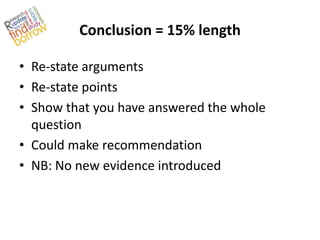 Conclusion = 15% length

• Re-state arguments
• Re-state points
• Show that you have answered the whole
  question
• Could make recommendation
• NB: No new evidence introduced
 