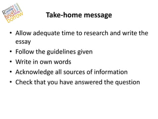 Take-home message

• Allow adequate time to research and write the
  essay
• Follow the guidelines given
• Write in own words
• Acknowledge all sources of information
• Check that you have answered the question
 