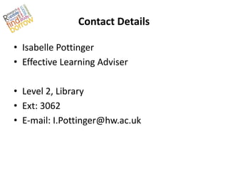 Contact Details

• Isabelle Pottinger
• Effective Learning Adviser

• Level 2, Library
• Ext: 3062
• E-mail: I.Pottinger@hw.ac.uk
 