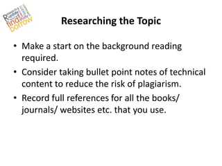 Researching the Topic

• Make a start on the background reading
  required.
• Consider taking bullet point notes of technical
  content to reduce the risk of plagiarism.
• Record full references for all the books/
  journals/ websites etc. that you use.
 