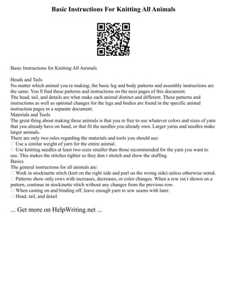 Basic Instructions For Knitting All Animals
Basic Instructions for Knitting All Animals
Heads and Tails
No matter which animal you re making, the basic leg and body patterns and assembly instructions are
the same. You ll find these patterns and instructions on the next pages of this document.
The head, tail, and details are what make each animal distinct and different. These patterns and
instructions as well as optional changes for the legs and bodies are found in the specific animal
instruction pages in a separate document.
Materials and Tools
The great thing about making these animals is that you re free to use whatever colors and sizes of yarn
that you already have on hand, or that fit the needles you already own. Larger yarns and needles make
larger animals.
There are only two rules regarding the materials and tools you should use:
 Use a similar weight of yarn for the entire animal.
 Use knitting needles at least two sizes smaller than those recommended for the yarn you want to
use. This makes the stitches tighter so they don t stretch and show the stuffing.
Basics
The general instructions for all animals are:
 Work in stockinette stitch (knit on the right side and purl on the wrong side) unless otherwise noted.
 Patterns show only rows with increases, decreases, or color changes. When a row isn t shown on a
pattern, continue in stockinette stitch without any changes from the previous row.
 When casting on and binding off, leave enough yarn to sew seams with later.
 Head, tail, and detail
... Get more on HelpWriting.net ...
 