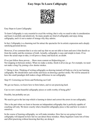 Easy Steps To Learn Calligraphy
Easy Steps to Learn Calligraphy
To learn Calligraphy is very essential to excel the writing; that is why we need to take it consideration
and learn it carefully and attentively. So many people are fond of calligraphy and enjoy doing
calligraphy, and it is not a matter of strange why they admire.
In fact, Calligraphy is a charming tool for attract the spectacles for its artistic expression and a deeply
satisfying personal device.
However, if we comment that is so nice and say that we are not able to learn and earn it that derails us
from the reality and the existence of truth. Actually, calligraphy is easy and simple to learn. If we
know the actual steps to take, it will prove a funny and lucid art, no doubt.
If we just follow these proven ... Show more content on Helpwriting.net ...
Not stopping in between strokes. When we make a stroke, finish it all at one go. For example, we need
not make a long l by joining a few shorter strokes.
3. Taking it slow. Thinking of writing calligraphy as drawing instead will help us a lot in our learning
calligraphy. We should draw each stroke and focus on drawing a perfect stroke. We will be amazed at
how this small paradigm shift makes a huge difference in our calligraphy.
Step #5: Correcting our Errors and Perfecting our Craft
We got our basics, we know how to form letters, and we are practicing hard.
Can we now create beautiful calligraphy pieces or crafts worthy of being gifts?
Possible, but probably not yet.
We need to get to the last step which is learning to detect and correct the errors in our calligraphy.
This is the part where we learn to become an independent calligraphy that is perfectly capable of
coaching self only. We know exactly what a beautiful calligraphy piece is like and how to create it
ourselves.
In the course of learning calligraphy, we will make mistakes. How fast we are going to learn
calligraphy will depend on how fast we can detect these mistakes. Many beginners waste lots of time
and effort practicing without knowing that they are doing it
 