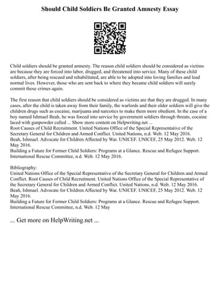 Should Child Soldiers Be Granted Amnesty Essay
Child soldiers should be granted amnesty. The reason child soldiers should be considered as victims
are because they are forced into labor, drugged, and threatened into service. Many of these child
soldiers, after being rescued and rehabilitated, are able to be adopted into loving families and lead
normal lives. However, those who are sent back to where they became child soldiers will surely
commit those crimes again.
The first reason that child soldiers should be considered as victims are that they are drugged. In many
cases, after the child is taken away from their family, the warlords and their older soldiers will give the
children drugs such as cocaine, marijuana and narcotics to make them more obedient. In the case of a
boy named Ishmael Beah, he was forced into service by government soldiers through threats, cocaine
laced with gunpowder called ... Show more content on Helpwriting.net ...
Root Causes of Child Recruitment. United Nations Office of the Special Representative of the
Secretary General for Children and Armed Conflict. United Nations, n.d. Web. 12 May 2016.
Beah, Ishmael. Advocate for Children Affected by War. UNICEF. UNICEF, 25 May 2012. Web. 12
May 2016.
Building a Future for Former Child Soldiers: Programs at a Glance. Rescue and Refugee Support.
International Rescue Committee, n.d. Web. 12 May 2016.
Bibliography:
United Nations Office of the Special Representative of the Secretary General for Children and Armed
Conflict. Root Causes of Child Recruitment. United Nations Office of the Special Representative of
the Secretary General for Children and Armed Conflict. United Nations, n.d. Web. 12 May 2016.
Beah, Ishmael. Advocate for Children Affected by War. UNICEF. UNICEF, 25 May 2012. Web. 12
May 2016.
Building a Future for Former Child Soldiers: Programs at a Glance. Rescue and Refugee Support.
International Rescue Committee, n.d. Web. 12 May
... Get more on HelpWriting.net ...
 