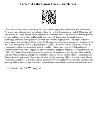 Early And Later Horror Films Research Paper
Films have evolved tremendously over the course of time, especially within these past few decades.
Technology and advancements have played a huge part in how films are now created. This essay will
discuss how the Genre, Horror, has changed and evolved over time, as well as discuss the comparison
of early and later horror films. Additionally, this essay will discuss how the development in
technology and social ideologies have effected film content and production. The largest difference
between early and later horror films, is how the film goes about capturing its audience. An example of
this, is the pacing of the movie. A psychologist at Cornell University, James Cutting who studied the
evolution of cinema, determined that audiences today ... Show more content on Helpwriting.net ...
Compared to how the 1950 s impression of how America s needed to be fearful of the communists, the
1980 s Blob had the impression that conformity toward the government was the true villain towards
civilians. Also another big change between the two versions was the special effects. The original film s
Blob took on the appearance of some type of slime or jelly substance. Which in reality it was all done
by silicone and red dye. In the 1988 version s monster blob was made from stop motion animation and
puppetry. Which wasn t a huge difference compared to the newer horror which is now crammed with
... Get more on HelpWriting.net ...
 