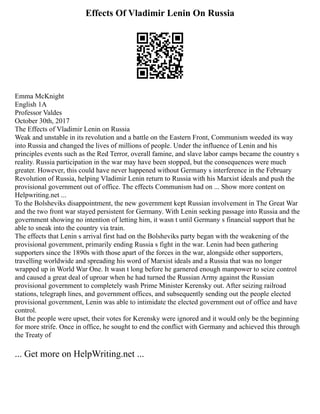 Effects Of Vladimir Lenin On Russia
Emma McKnight
English 1A
Professor Valdes
October 30th, 2017
The Effects of Vladimir Lenin on Russia
Weak and unstable in its revolution and a battle on the Eastern Front, Communism weeded its way
into Russia and changed the lives of millions of people. Under the influence of Lenin and his
principles events such as the Red Terror, overall famine, and slave labor camps became the country s
reality. Russia participation in the war may have been stopped, but the consequences were much
greater. However, this could have never happened without Germany s interference in the February
Revolution of Russia, helping Vladimir Lenin return to Russia with his Marxist ideals and push the
provisional government out of office. The effects Communism had on ... Show more content on
Helpwriting.net ...
To the Bolsheviks disappointment, the new government kept Russian involvement in The Great War
and the two front war stayed persistent for Germany. With Lenin seeking passage into Russia and the
government showing no intention of letting him, it wasn t until Germany s financial support that he
able to sneak into the country via train.
The effects that Lenin s arrival first had on the Bolsheviks party began with the weakening of the
provisional government, primarily ending Russia s fight in the war. Lenin had been gathering
supporters since the 1890s with those apart of the forces in the war, alongside other supporters,
travelling worldwide and spreading his word of Marxist ideals and a Russia that was no longer
wrapped up in World War One. It wasn t long before he garnered enough manpower to seize control
and caused a great deal of uproar when he had turned the Russian Army against the Russian
provisional government to completely wash Prime Minister Kerensky out. After seizing railroad
stations, telegraph lines, and government offices, and subsequently sending out the people elected
provisional government, Lenin was able to intimidate the elected government out of office and have
control.
But the people were upset, their votes for Kerensky were ignored and it would only be the beginning
for more strife. Once in office, he sought to end the conflict with Germany and achieved this through
the Treaty of
... Get more on HelpWriting.net ...
 