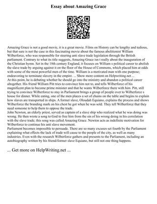 Essay about Amazing Grace
Amazing Grace is not a good movie, it is a great movie. Films on History can be lengthy and tedious,
but that sure is not the case in this fascinating movie about the famous abolitionist William
Wilberforce, who was responsible for steering anti slave trade legislation through the British
parliament. Contrary to what its title suggests, Amazing Grace isn t really about the inauguration of
the Christian hymn. Set in the 18th century England, it focuses on William s political career to abolish
the slave trade by arguing against it on the floor of the House of Commons, which placed him at odds
with some of the most powerful men of the time. William is a motivated man with one purpose;
endeavoring to terminate slavery in the empire. ... Show more content on Helpwriting.net ...
At this point, he is debating whether he should go into the ministry and abandon a political career
altogether. His friend William Pitt tries to convince him not to, and tells Wilberforce of his
magnificent plan to become prime minister and that he wants Wilberforce there with him. Pitt, still
trying to convince Wilberforce to stay in Parliament brings a group of people over to Wilberforce s
house for dinner. While eating, one of the men places a set of chains on the table and begins to explain
how slaves are transported in ships. A former slave, Oloudah Equiano, explains the process and shows
Wilberforce the branding mark on his chest he got when he was sold. They tell Wilberforce that they
need someone to help them to oppose the trade.
John Newton, an elderly priest, served as captain of a slave ship who realized what he was doing was
wrong. He then wrote a song to God to free him from the sin of his wrong doing in his correlation
with the slave trade; this song was called Amazing Grace. Newton acts as indefinite motivation for
Wilberforce to continue his anti slave movement.
Parliament becomes impossible to persuade. There are so many excuses set fourth by the Parliament
explaining what effects the lack of trade will cause to the people of the city, as well as many
industries. Even with the research Wilberforce gathers and presents to the Parliament, including an
autobiography written by his friend/former slave Equiano, but still not one thing happens.
... Get more on HelpWriting.net ...
 