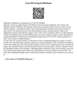 Cost Of Living In Brisbane
Population: Brisbane has a population of 2 308 720 residents
Education: There are approximately 544 different schools located in Brisbane. Out of these 544
different schools in Brisbane, the majority of them are government schools, however, there are also
catholic schools, co educational schools, and a small proportion of gender schools (boys school or
girls school). The schools also have non denominational schools, non government schools and
independent schools, providing the students with a wide variety of religious faiths or no denomination.
Climate: In Brisbane, there are four different types of seasons: summer, autumn, winter and spring. In
summer (December to February), the temperature ranges from 21ºC to 29.8ºC. During summer, it is ...
Show more content on Helpwriting.net ...
Living in the city would be harder as well because of how complicated things have gotten. It would
also be more crowded, louder and more expensive as mentioned before. There would also be faster Wi
Fi and more traffic jams due to the amount of people living in cities. People living in cities will also be
higher class/standard because of all the advanced resources used nowadays. However, people will also
be unhealthier because of the pollution. Although people would have to pay more for things in the city,
they would also get payed more and the city would also have more job options to choose from. The
crime rate would also be higher and it would also be harder to socialise; since everyone is so involved
to
... Get more on HelpWriting.net ...
 