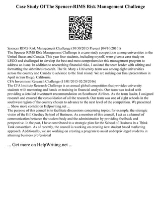Case Study Of The Spencer-RIMS Risk Management Challenge
Spencer RIMS Risk Management Challenge (10/30/2015 Present [04/10/2016])
The Spencer RIMS Risk Management Challenge is a case study competition among universities in the
United States and Canada. This year four students, including myself, were given a case study on
LEGO and challenged to develop the best and most comprehensive risk management program to
address an issue. In addition to researching financial risks, I assisted the team leader with editing and
formatting the submitted research. The St. Mary s University team was among eight universities
across the country and Canada to advance to the final round. We are making our final presentation in
April in San Diego, California.
CFA Investment Research Challenge (11/01/2015 02/20/2016)
The CFA Institute Research Challenge is an annual global competition that provides university
students with mentoring and hands on training in financial analysis. Our team was tasked with
providing a detailed investment recommendation on Southwest Airlines. As the team leader, I assigned
research and ensured the consolidation of all the research. Our team was one of eight schools in the
southwest region of the country chosen to advance to the next level of the competition. We presented
... Show more content on Helpwriting.net ...
The purpose of this council is to facilitate discussions concerning topics; for example, the strategic
vision of the Bill Greehey School of Business. As a member of this council, I act as a channel of
communication between the student body and the administration by providing feedback and
perspective. In the past, I have contributed to a strategic plan for the School of Business in a Think
Tank consortium. As of recently, the council is working on creating new student based marketing
approach. Additionally, we are working on creating a program to assist underprivileged students in
attaining business professional
... Get more on HelpWriting.net ...
 