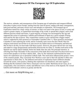 Consequences Of The European Age Of Exploration
The motives, attitudes, and consequences of the European age of exploration and conquest differed
from place to place across Europe, starting from the want for power, ending with many consequences,
both good and bad, and many mixed views and attitudes to exploration. The European age of
Exploration started for a large variety of reasons: to find a sea route to the spices of Asia, to create and
control a greater empire, to expand their knowledge of the world, to spread their religion, and to find
different precious metals and stones. A great majority of Europe was encouraged by this age and
supported the action of exploration. Isabella and Ferdinand of Spain are a great example of being
motivated by the idea of power. They wanted their country to grow and become a bigger empire,
which is supported by their promises to Christopher Columbus (Doc 1). These promises encouraged
Columbus to start exploring the world, and he eventually came across the New World. Here his
religious motivations moved him to try and convert any Indian natives to Christianity and believed
that for him to do this, he must trade with them in peace. However, this peace did not last very long
and ended in a large disagreements and hostility between the two (Doc 2). Another motivation of the
Spanish was said by Queen Isabella, before her death when she said, Our principal intention, in
soliciting from Pope Alexander VI the concession of the lands discovered and to be discovered was to
convert their peoples to our holy Catholic faith... (Doc 4). Her statement confirmed that her main
motive for exploration was to spread her Catholic faith. This motivation influenced the positive views
of the common people. They viewed the New World as a new start to their life and that it offers new
opportunities to them (Doc 3). The different motivations of exploration lead to different attitudes
towards the action, some positive, thinking that exploration was beneficial, and some negative,
thinking that the treatment of the Native Americans were too unfair. Bartolome de las Casas, an ex
conquistador, who converted to a monk, had different views of the motives of the Spanish. He viewed
Isabella and Ferdinand s motives as greedy and that the
... Get more on HelpWriting.net ...
 